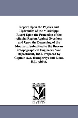 Report Upon the Physics and Hydraulics of the Mississippi River; Upon the Protection of the Alluvial Region Against Overflow; and Upon the Deepening of the Mouths ... Submitted to the Bureau of topographical Engineers, War Department, 1861. Prepared by Cap - A a (Andrew Atkinson) Humphreys