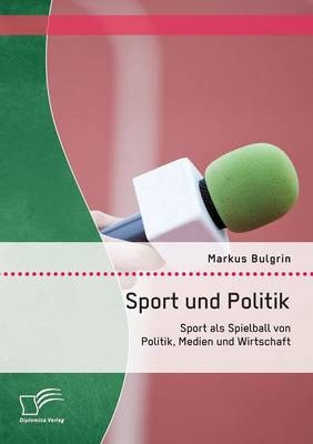 Sport und Politik: Sport als Spielball von Politik, Medien und Wirtschaft - Markus Bulgrin