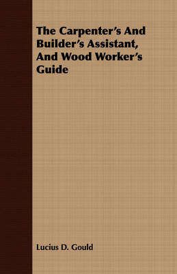 The Carpenter's And Builder's Assistant, And Wood Worker's Guide - Lucius D. Gould