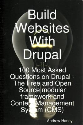 Build Websites with Drupal, 100 Most Asked Questions on Drupal - The Free and Open Source Modular Framework and Content Management System (CMS) - Andrew Haney