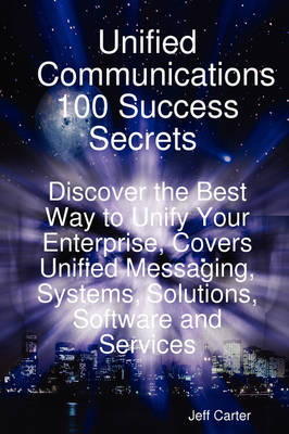 Unified Communications 100 Success Secrets Discover the Best Way to Unify Your Enterprise, Covers Unified Messaging, Systems, Solutions, Software and Services - Jeff Carter