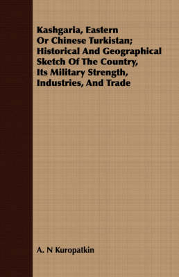 Kashgaria, Eastern Or Chinese Turkistan; Historical And Geographical Sketch Of The Country, Its Military Strength, Industries, And Trade - A. N Kuropatkin