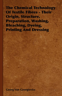 The Chemical Technology Of Textile Fibres - Their Origin, Structure, Preparation, Washing, Bleaching, Dyeing, Printing And Dressing - Georg Von Georgievics