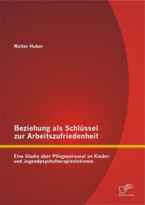 Beziehung als Schlüssel zur Arbeitszufriedenheit: Eine Studie über Pflegepersonal an Kinder- und Jugendpsychotherapiestationen - Walter Huber