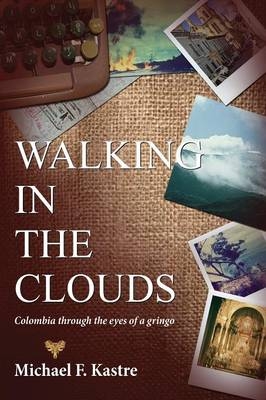 Walking in the Clouds - Colombia Through the Eyes of a Gringo - Michael F Kastre