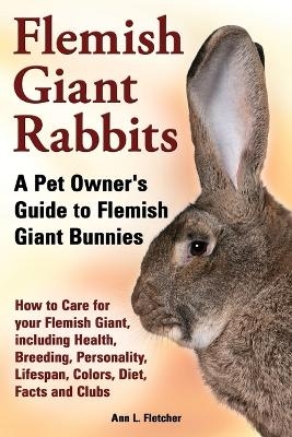 Flemish Giant Rabbits, A Pet Owner's Guide to Flemish Giant Bunnies How to Care for your Flemish Giant, including Health, Breeding, Personality, Lifespan, Colors, Diet, Facts and Clubs - Ann L Fletcher