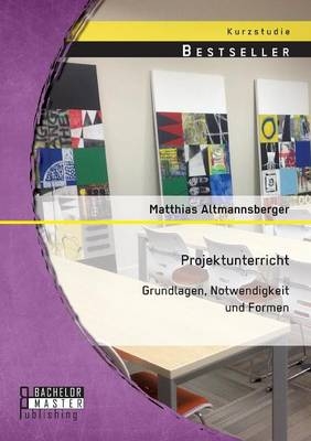 Projektunterricht: Grundlagen, Notwendigkeit und Formen - Matthias Altmannsberger