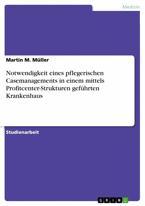 Notwendigkeit eines pflegerischen Casemanagements in einem mittels Profitcenter-Strukturen geführten Krankenhaus -  Martin M. Müller