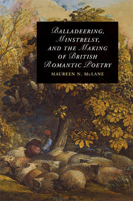 Balladeering, Minstrelsy, and the Making of British Romantic Poetry - Maureen N. McLane