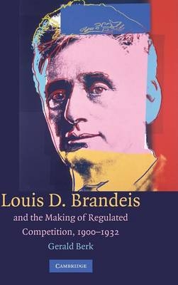 Louis D. Brandeis and the Making of Regulated Competition, 1900–1932 - Gerald Berk