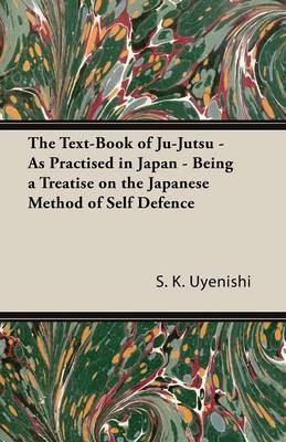 The Text-Book of Ju-Jutsu - As Practised in Japan - Being a Treatise on the Japanese Method of Self Defence - S K Uyenishi