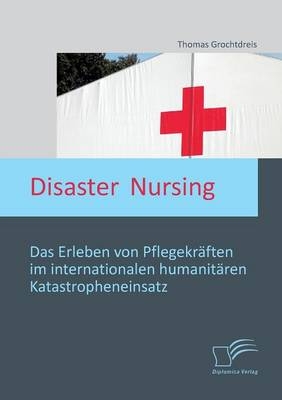 Disaster Nursing: Das Erleben von Pflegekräften im internationalen humanitären Katastropheneinsatz - Thomas Grochtdreis