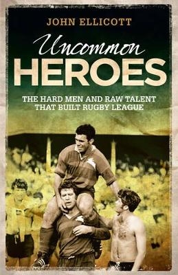 Uncommon Heroes : The Hard Men and Raw Talent That Built Rugby League - John Ellicott
