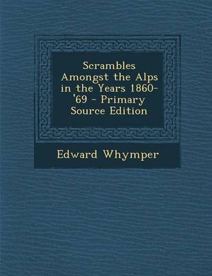 Scrambles Amongst the Alps in the Years 1860-'69 - Primary Source Edition - Edward Whymper