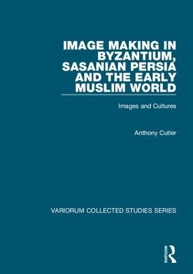 Image Making in Byzantium, Sasanian Persia and the Early Muslim World - Anthony Cutler