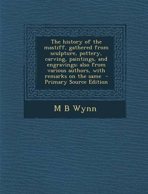 The History of the Mastiff, Gathered from Sculpture, Pottery, Carving, Paintings, and Engravings; Also from Various Authors, with Remarks on the Same - M B Wynn