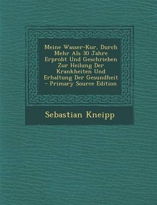 Meine Wasser-Kur, Durch Mehr ALS 30 Jahre Erprobt Und Geschrieben Zur Heilung Der Krankheiten Und Erhaltung Der Gesundheit - Primary Source Edition - Sebastian Kneipp