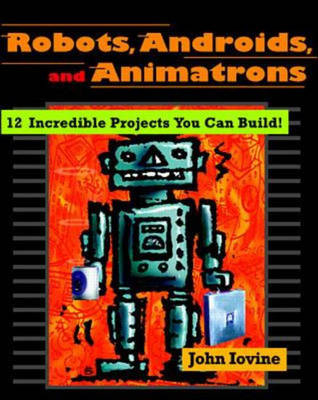 Robots, Androids, and Animatrons: 12 Incredible Projects You Can Build - John Iovine