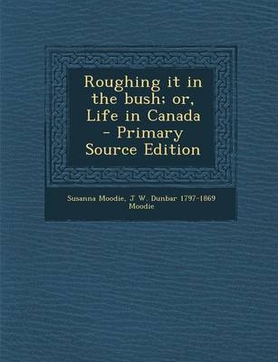 Roughing It in the Bush; Or, Life in Canada - Primary Source Edition - Susanna Moodie, J W Dunbar 1797-1869 Moodie