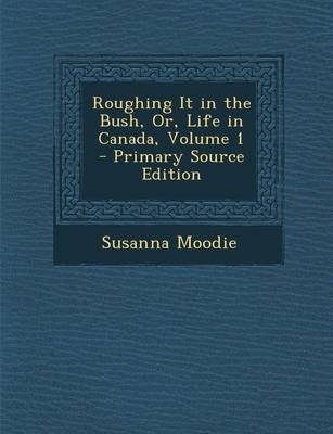 Roughing It in the Bush, Or, Life in Canada, Volume 1 - Primary Source Edition - Susanna Moodie