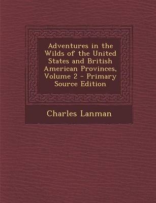 Adventures in the Wilds of the United States and British American Provinces, Volume 2 - Primary Source Edition - Charles Lanman