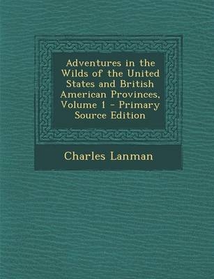 Adventures in the Wilds of the United States and British American Provinces, Volume 1 - Primary Source Edition - Charles Lanman