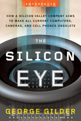 The Silicon Eye: How a Silicon Valley Company Aims to Make All Current Computers, Cameras, And Cell Phones Obsolete - George Gilder