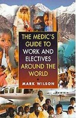 The Medic's Guide to Work and Electives Around the World - Mark Wilson