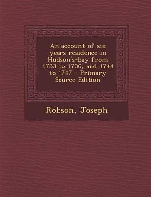 An Account of Six Years Residence in Hudson's-Bay from 1733 to 1736, and 1744 to 1747 - Primary Source Edition - Joseph Robson