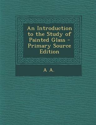 An Introduction to the Study of Painted Glass - Primary Source Edition - A A