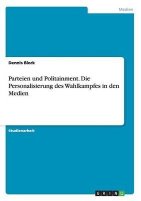 Parteien und Politainment. Die Personalisierung des Wahlkampfes in den Medien - Dennis Bleck