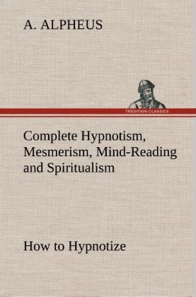 Complete Hypnotism, Mesmerism, Mind-Reading and Spiritualism How to Hypnotize: Being an Exhaustive and Practical System of Method, Application, and Use - A. Alpheus