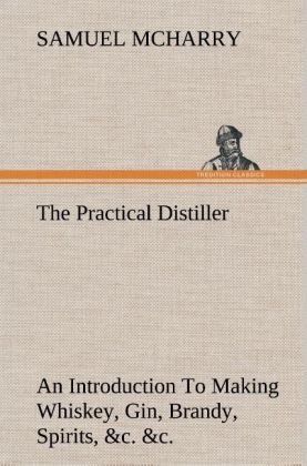 The Practical Distiller An Introduction To Making Whiskey, Gin, Brandy, Spirits, &c. &c. of Better Quality, and in Larger Quantities, than Produced by the Present Mode of Distilling, from the Produce of the United States - Samuel McHarry