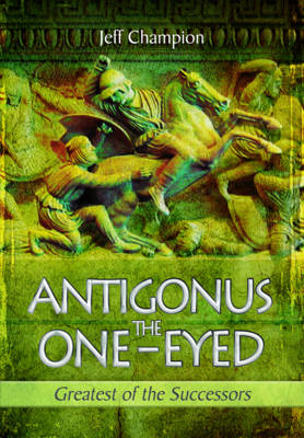 Antigonus the One-Eyed: Greatest of the Successors - Jeff Champion