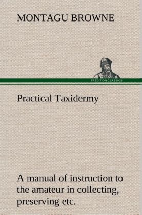 Practical Taxidermy A manual of instruction to the amateur in collecting, preserving, and setting up natural history specimens of all kinds. To which is added a chapter upon the pictorial arrangement of museums. With additional instructions in modelling and artistic taxidermy - Montagu Browne