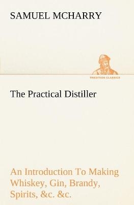 The Practical Distiller An Introduction To Making Whiskey, Gin, Brandy, Spirits, &c. &c. of Better Quality, and in Larger Quantities, than Produced by the Present Mode of Distilling, from the Produce of the United States - Samuel McHarry