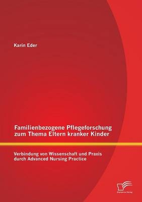 Familienbezogene Pflegeforschung zum Thema Eltern kranker Kinder: Verbindung von Wissenschaft und Praxis durch Advanced Nursing Practice - Karin Eder