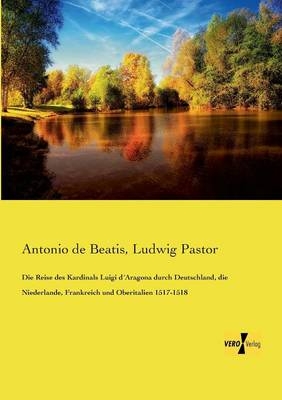 Die Reise des Kardinals Luigi d Aragona durch Deutschland, die Niederlande, Frankreich und Oberitalien 1517-1518 - Antonio De Beatis, Ludwig Pastor