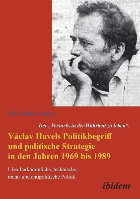 Der "Versuch, in der Wahrheit zu leben": Václav Havels Politikbegriff und politische Strategie in den Jahren 1969 bis 1989 - Dirk Dalberg
