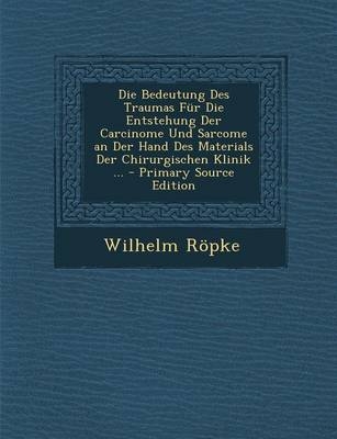 Die Bedeutung Des Traumas Fur Die Entstehung Der Carcinome Und Sarcome an Der Hand Des Materials Der Chirurgischen Klinik ... - Wilhelm Ropke