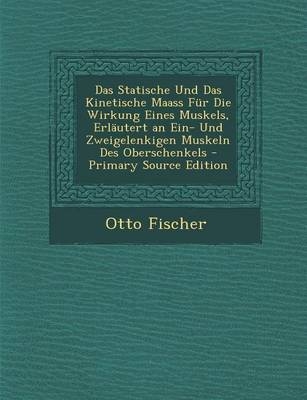 Das Statische Und Das Kinetische Maass Fur Die Wirkung Eines Muskels, Erlautert an Ein- Und Zweigelenkigen Muskeln Des Oberschenkels - Otto Fischer