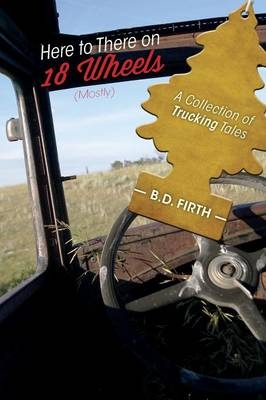 Here to There on 18 Wheels (Mostly) - A Collection of Trucking Tales - B D Firth