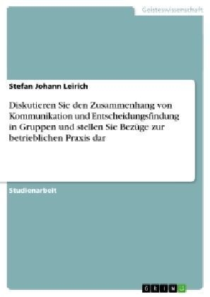 Diskutieren Sie den Zusammenhang von Kommunikation und Entscheidungsfindung in Gruppen und stellen Sie BezÃ¼ge zur betrieblichen Praxis dar - Stefan Johann Leirich