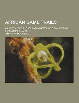 African Game Trails; An Account of the African Wanderings of an American Hunter-Naturalist - Theodore IV Roosevelt