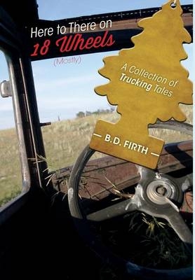 Here to There on 18 Wheels (Mostly) - A Collection of Trucking Tales - B D Firth