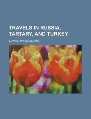 Travels in Russia, Tartary, and Turkey - Edward Daniel Clarke