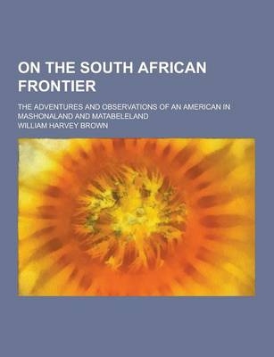 On the South African Frontier; The Adventures and Observations of an American in Mashonaland and Matabeleland - William Harvey Brown