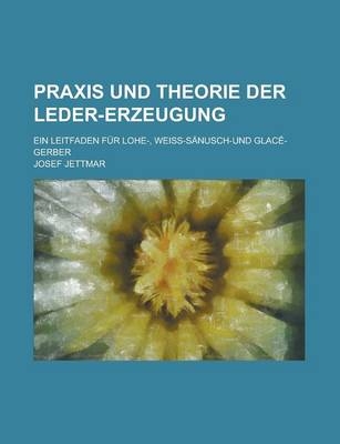 Praxis Und Theorie Der Leder-Erzeugung; Ein Leitfaden Fur Lohe-, Weiss-Sanusch-Und Glace-Gerber - Josef Jettmar