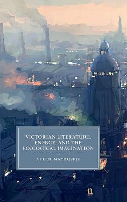 Victorian Literature, Energy, and the Ecological Imagination - Allen MacDuffie