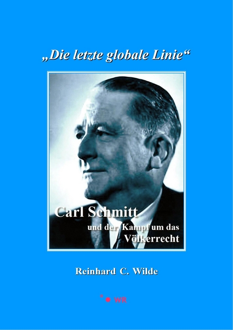 "Die letzte globale Linie": Carl Schmitt und der Kampf um das Völkerrecht - Reinhard C. Wilde